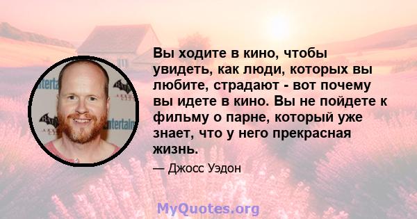 Вы ходите в кино, чтобы увидеть, как люди, которых вы любите, страдают - вот почему вы идете в кино. Вы не пойдете к фильму о парне, который уже знает, что у него прекрасная жизнь.