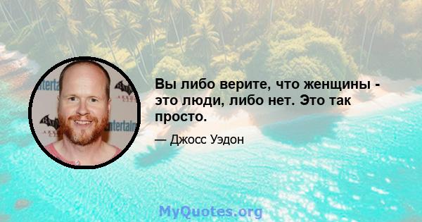 Вы либо верите, что женщины - это люди, либо нет. Это так просто.