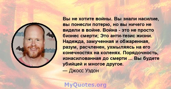 Вы не хотите войны. Вы знали насилие, вы понесли потерю, но вы ничего не видели в войне. Война - это не просто бизнес смерти; Это анти-тезис жизни. Надежда, замученная и обжаренная, разум, расчленен, ухмыляясь на его