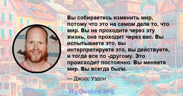 Вы собираетесь изменить мир, потому что это на самом деле то, что мир. Вы не проходите через эту жизнь, она проходит через вас. Вы испытываете это, вы интерпретируете это, вы действуете, и тогда все по -другому. Это