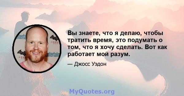 Вы знаете, что я делаю, чтобы тратить время, это подумать о том, что я хочу сделать. Вот как работает мой разум.