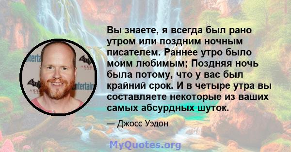 Вы знаете, я всегда был рано утром или поздним ночным писателем. Раннее утро было моим любимым; Поздняя ночь была потому, что у вас был крайний срок. И в четыре утра вы составляете некоторые из ваших самых абсурдных