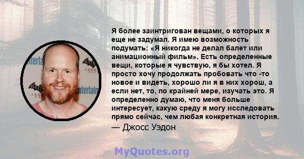 Я более заинтригован вещами, о которых я еще не задумал. Я имею возможность подумать: «Я никогда не делал балет или анимационный фильм». Есть определенные вещи, которые я чувствую, я бы хотел. Я просто хочу продолжать