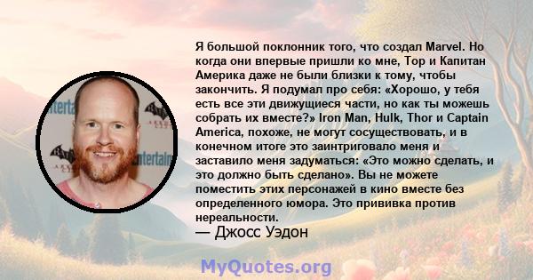 Я большой поклонник того, что создал Marvel. Но когда они впервые пришли ко мне, Тор и Капитан Америка даже не были близки к тому, чтобы закончить. Я подумал про себя: «Хорошо, у тебя есть все эти движущиеся части, но