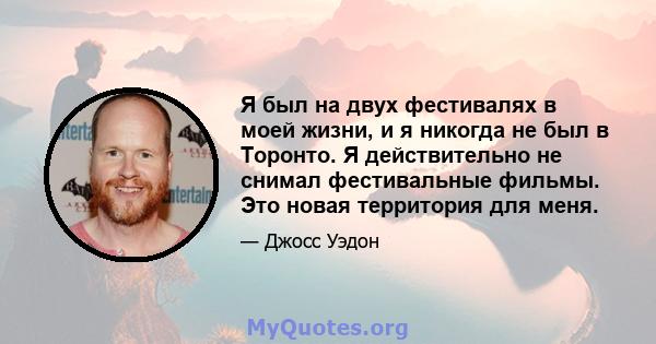 Я был на двух фестивалях в моей жизни, и я никогда не был в Торонто. Я действительно не снимал фестивальные фильмы. Это новая территория для меня.