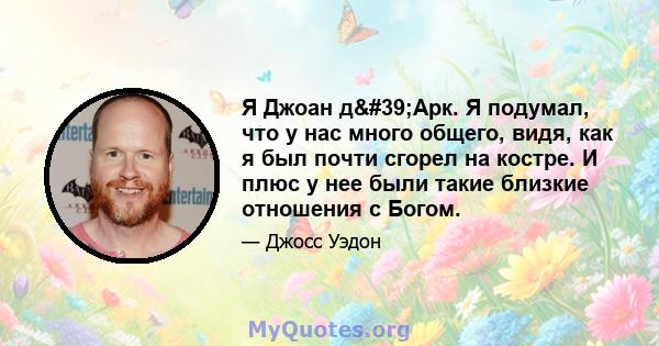 Я Джоан д'Арк. Я подумал, что у нас много общего, видя, как я был почти сгорел на костре. И плюс у нее были такие близкие отношения с Богом.