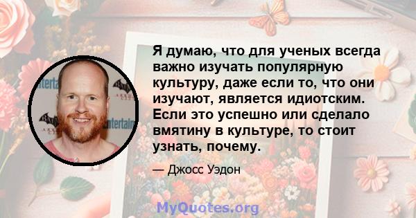 Я думаю, что для ученых всегда важно изучать популярную культуру, даже если то, что они изучают, является идиотским. Если это успешно или сделало вмятину в культуре, то стоит узнать, почему.