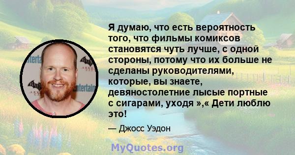 Я думаю, что есть вероятность того, что фильмы комиксов становятся чуть лучше, с одной стороны, потому что их больше не сделаны руководителями, которые, вы знаете, девяностолетние лысые портные с сигарами, уходя »,«