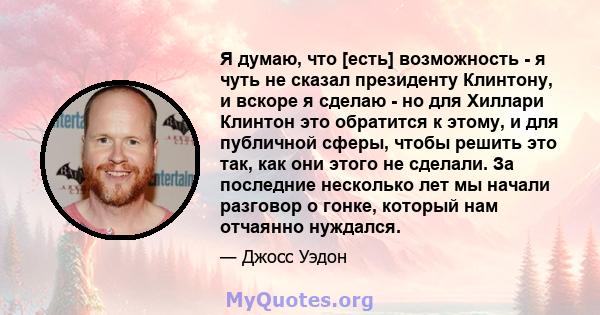 Я думаю, что [есть] возможность - я чуть не сказал президенту Клинтону, и вскоре я сделаю - но для Хиллари Клинтон это обратится к этому, и для публичной сферы, чтобы решить это так, как они этого не сделали. За