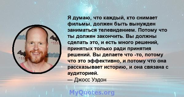 Я думаю, что каждый, кто снимает фильмы, должен быть вынужден заниматься телевидением. Потому что ты должен закончить. Вы должны сделать это, и есть много решений, принятых только ради принятия решений. Вы делаете что