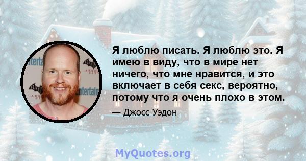 Я люблю писать. Я люблю это. Я имею в виду, что в мире нет ничего, что мне нравится, и это включает в себя секс, вероятно, потому что я очень плохо в этом.