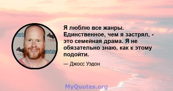 Я люблю все жанры. Единственное, чем я застрял, - это семейная драма. Я не обязательно знаю, как к этому подойти.