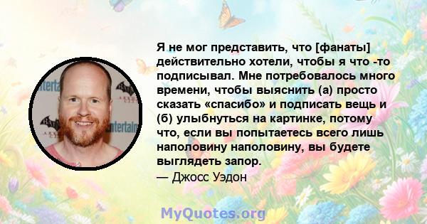 Я не мог представить, что [фанаты] действительно хотели, чтобы я что -то подписывал. Мне потребовалось много времени, чтобы выяснить (а) просто сказать «спасибо» и подписать вещь и (б) улыбнуться на картинке, потому