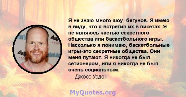 Я не знаю много шоу -бегунов. Я имею в виду, что я встретил их в пикетах. Я не являюсь частью секретного общества или баскетбольного игры. Насколько я понимаю, баскетбольные игры-это секретные общества. Они меня путают. 