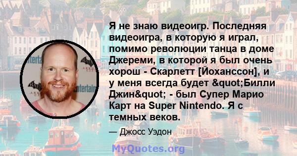 Я не знаю видеоигр. Последняя видеоигра, в которую я играл, помимо революции танца в доме Джереми, в которой я был очень хорош - Скарлетт [Йоханссон], и у меня всегда будет "Билли Джин" - был Супер Марио Карт