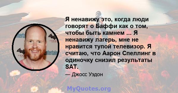 Я ненавижу это, когда люди говорят о Баффи как о том, чтобы быть камнем ... Я ненавижу лагерь, мне не нравится тупой телевизор. Я считаю, что Аарон Спеллинг в одиночку снизил результаты SAT.