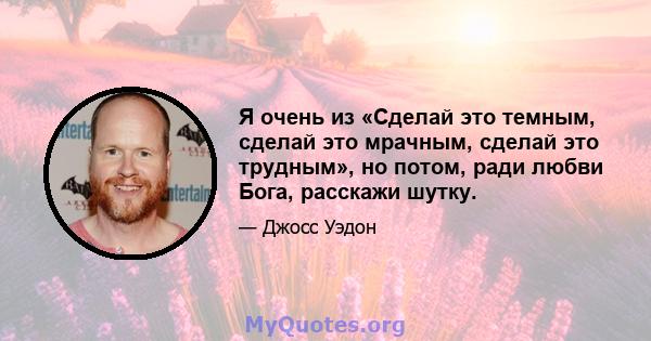 Я очень из «Сделай это темным, сделай это мрачным, сделай это трудным», но потом, ради любви Бога, расскажи шутку.