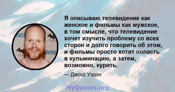 Я описываю телевидение как женское и фильмы как мужское, в том смысле, что телевидение хочет изучить проблему со всех сторон и долго говорить об этом, и фильмы просто хотят попасть в кульминацию, а затем, возможно,