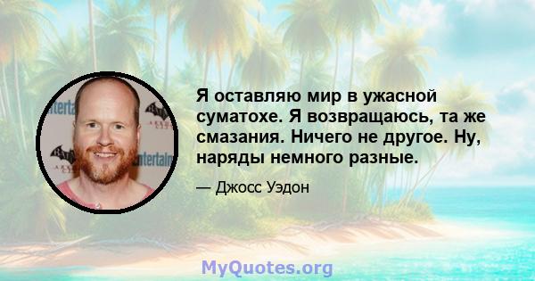 Я оставляю мир в ужасной суматохе. Я возвращаюсь, та же смазания. Ничего не другое. Ну, наряды немного разные.