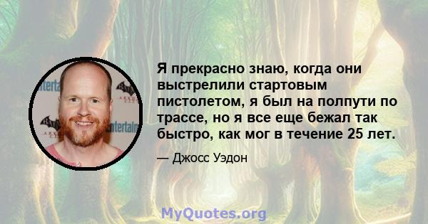 Я прекрасно знаю, когда они выстрелили стартовым пистолетом, я был на полпути по трассе, но я все еще бежал так быстро, как мог в течение 25 лет.