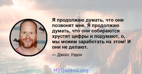 Я продолжаю думать, что они позвонят мне. Я продолжаю думать, что они собираются хрустят цифры и подумают, о, мы можем заработать на этом! И они не делают.