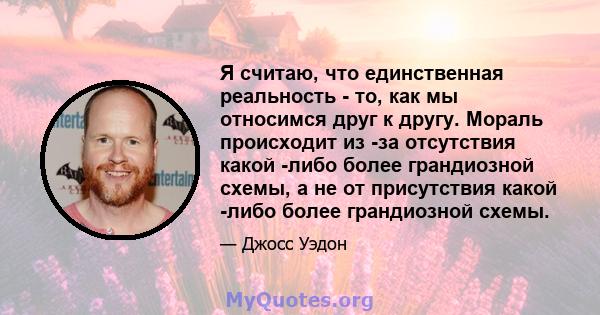 Я считаю, что единственная реальность - то, как мы относимся друг к другу. Мораль происходит из -за отсутствия какой -либо более грандиозной схемы, а не от присутствия какой -либо более грандиозной схемы.