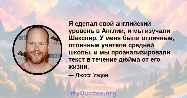 Я сделал свой английский уровень в Англии, и мы изучали Шекспир. У меня были отличные, отличные учителя средней школы, и мы проанализировали текст в течение дюйма от его жизни.