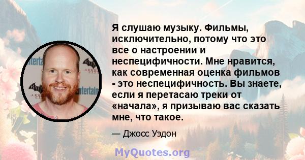 Я слушаю музыку. Фильмы, исключительно, потому что это все о настроении и неспецифичности. Мне нравится, как современная оценка фильмов - это неспецифичность. Вы знаете, если я перетасаю треки от «начала», я призываю