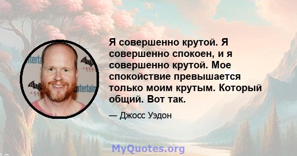 Я совершенно крутой. Я совершенно спокоен, и я совершенно крутой. Мое спокойствие превышается только моим крутым. Который общий. Вот так.