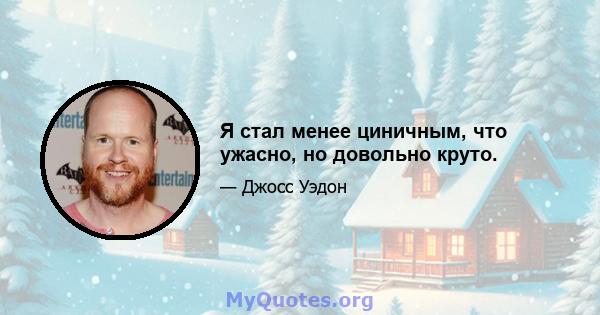 Я стал менее циничным, что ужасно, но довольно круто.