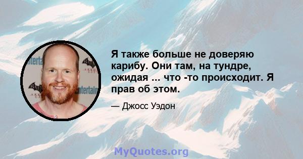 Я также больше не доверяю карибу. Они там, на тундре, ожидая ... что -то происходит. Я прав об этом.