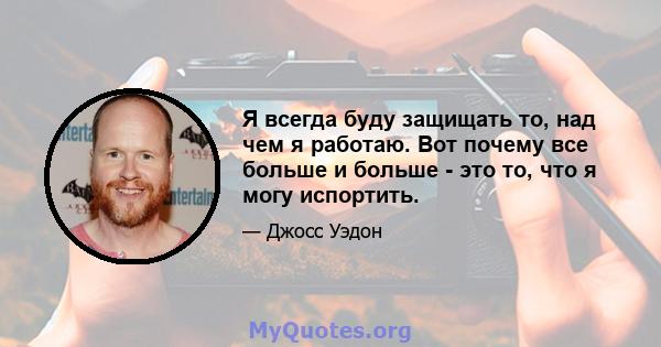 Я всегда буду защищать то, над чем я работаю. Вот почему все больше и больше - это то, что я могу испортить.