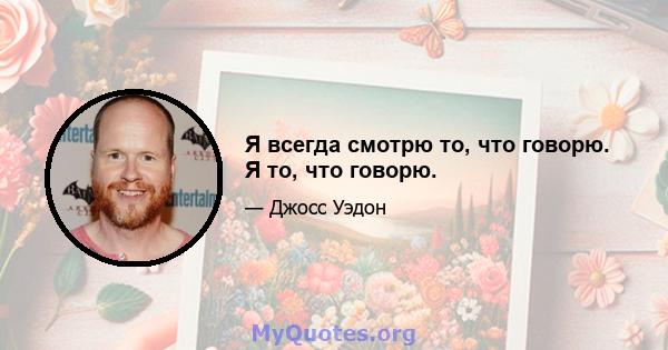 Я всегда смотрю то, что говорю. Я то, что говорю.