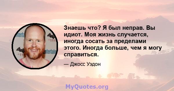 Знаешь что? Я был неправ. Вы идиот. Моя жизнь случается, иногда сосать за пределами этого. Иногда больше, чем я могу справиться.