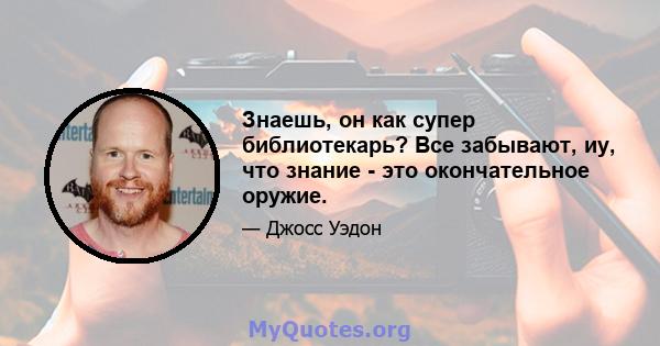 Знаешь, он как супер библиотекарь? Все забывают, иу, что знание - это окончательное оружие.