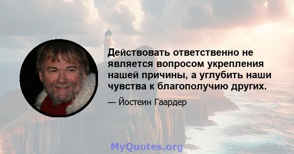 Действовать ответственно не является вопросом укрепления нашей причины, а углубить наши чувства к благополучию других.