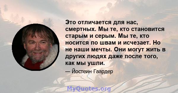 Это отличается для нас, смертных. Мы те, кто становится старым и серым. Мы те, кто носится по швам и исчезает. Но не наши мечты. Они могут жить в других людях даже после того, как мы ушли.