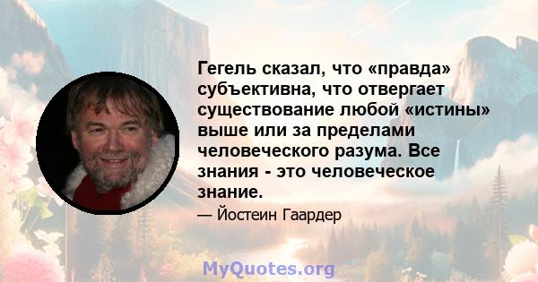 Гегель сказал, что «правда» субъективна, что отвергает существование любой «истины» выше или за пределами человеческого разума. Все знания - это человеческое знание.