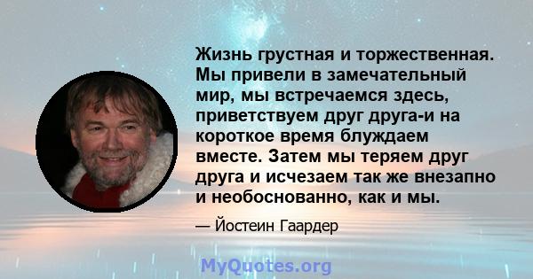 Жизнь грустная и торжественная. Мы привели в замечательный мир, мы встречаемся здесь, приветствуем друг друга-и на короткое время блуждаем вместе. Затем мы теряем друг друга и исчезаем так же внезапно и необоснованно,