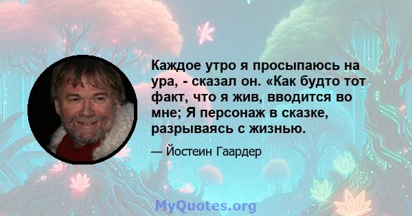 Каждое утро я просыпаюсь на ура, - сказал он. «Как будто тот факт, что я жив, вводится во мне; Я персонаж в сказке, разрываясь с жизнью.