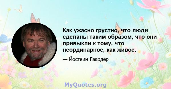 Как ужасно грустно, что люди сделаны таким образом, что они привыкли к тому, что неординарное, как живое.