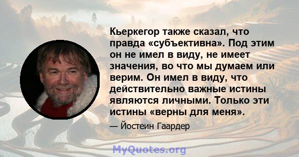 Кьеркегор также сказал, что правда «субъективна». Под этим он не имел в виду, не имеет значения, во что мы думаем или верим. Он имел в виду, что действительно важные истины являются личными. Только эти истины «верны для 