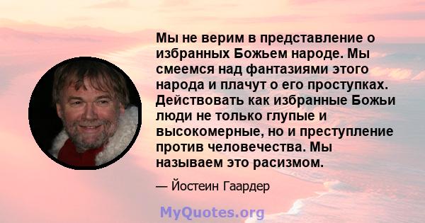 Мы не верим в представление о избранных Божьем народе. Мы смеемся над фантазиями этого народа и плачут о его проступках. Действовать как избранные Божьи люди не только глупые и высокомерные, но и преступление против