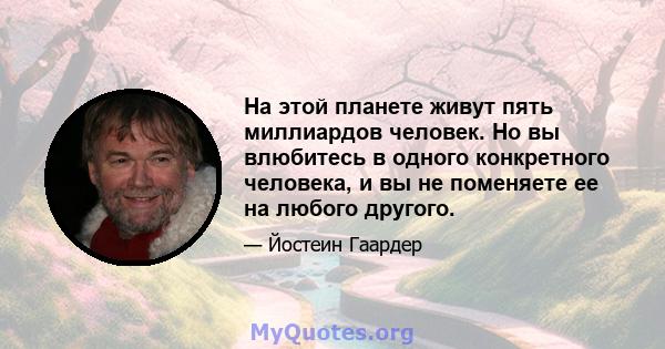 На этой планете живут пять миллиардов человек. Но вы влюбитесь в одного конкретного человека, и вы не поменяете ее на любого другого.