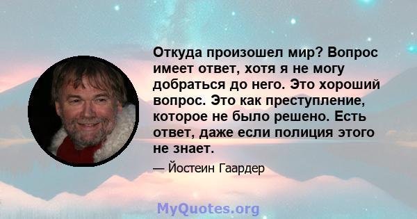 Откуда произошел мир? Вопрос имеет ответ, хотя я не могу добраться до него. Это хороший вопрос. Это как преступление, которое не было решено. Есть ответ, даже если полиция этого не знает.