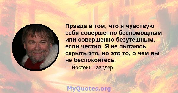 Правда в том, что я чувствую себя совершенно беспомощным или совершенно безутешным, если честно. Я не пытаюсь скрыть это, но это то, о чем вы не беспокоитесь.