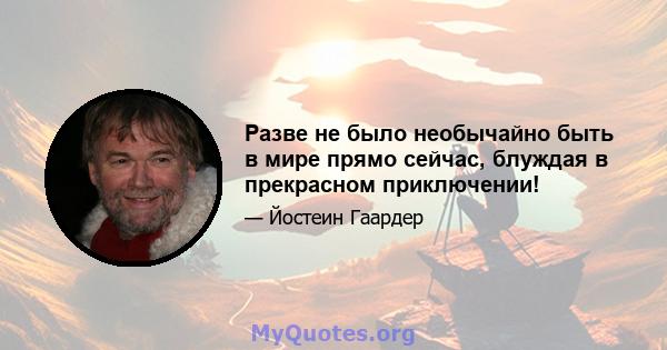 Разве не было необычайно быть в мире прямо сейчас, блуждая в прекрасном приключении!