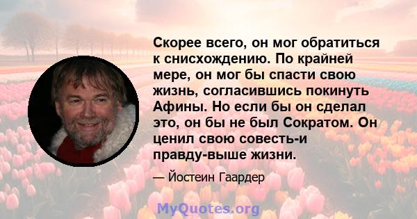 Скорее всего, он мог обратиться к снисхождению. По крайней мере, он мог бы спасти свою жизнь, согласившись покинуть Афины. Но если бы он сделал это, он бы не был Сократом. Он ценил свою совесть-и правду-выше жизни.