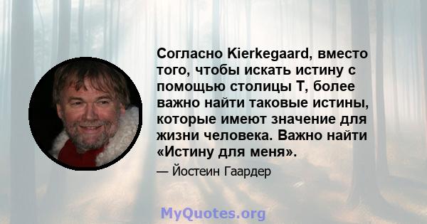 Согласно Kierkegaard, вместо того, чтобы искать истину с помощью столицы T, более важно найти таковые истины, которые имеют значение для жизни человека. Важно найти «Истину для меня».