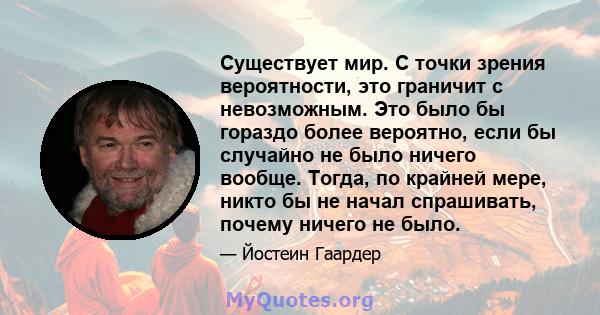 Существует мир. С точки зрения вероятности, это граничит с невозможным. Это было бы гораздо более вероятно, если бы случайно не было ничего вообще. Тогда, по крайней мере, никто бы не начал спрашивать, почему ничего не